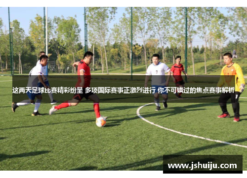 这两天足球比赛精彩纷呈 多项国际赛事正激烈进行 你不可错过的焦点赛事解析